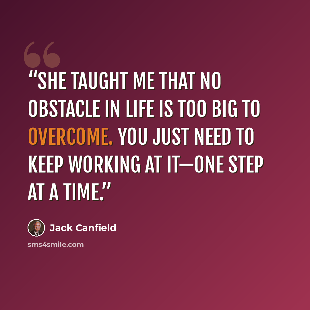 “She taught me that no obstacle in life is too big to overcome. You just need to keep working at it—one step at a time.” quote by Jack Canfield