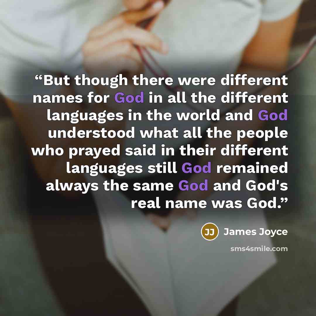“But though there were different names for God in all the different languages in the world and God understood what all the people who prayed said in their different languages still God remained always the same God and God's real name was God.” quote by James Joyce
