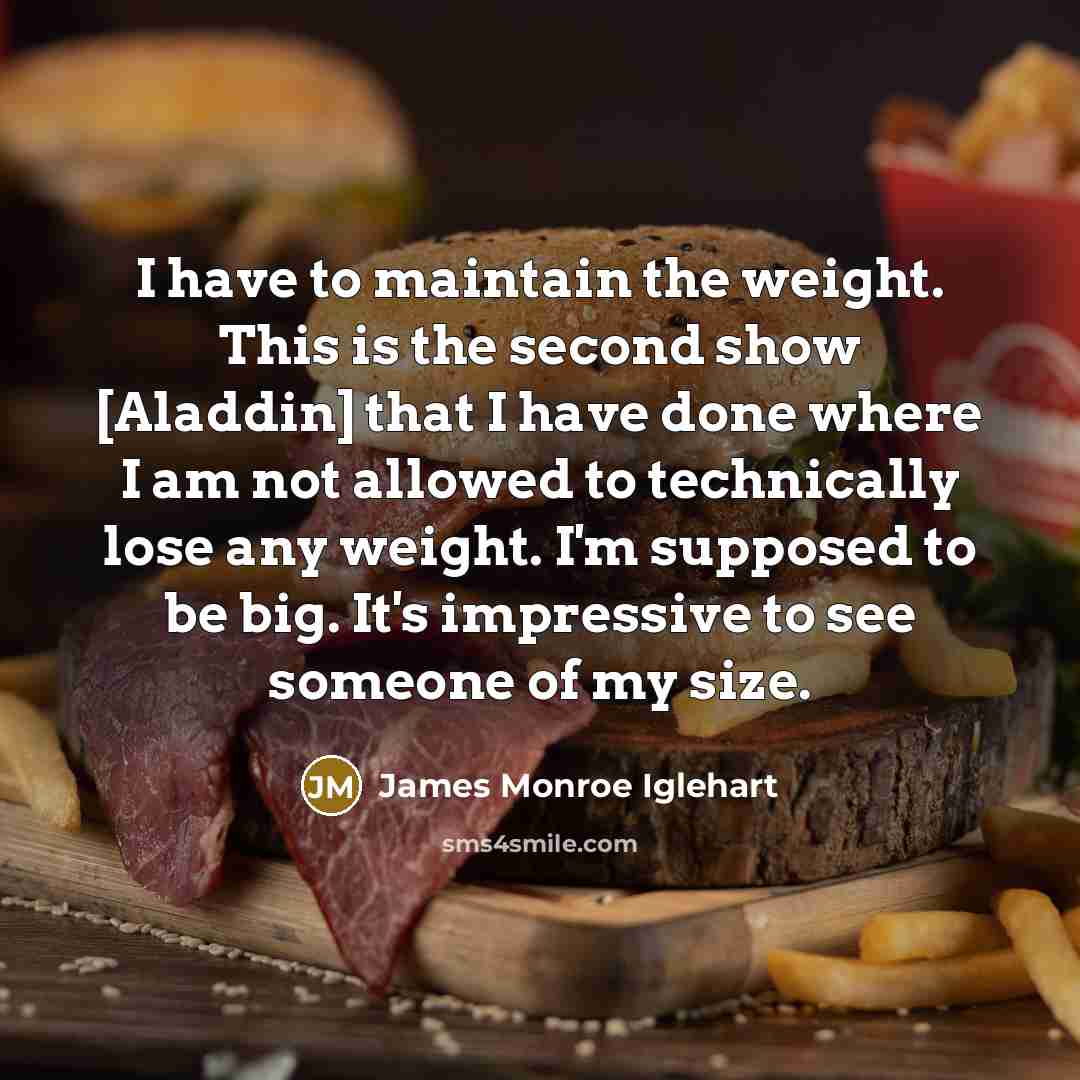 “I have to maintain the weight. This is the second show [Aladdin] that I have done where I am not allowed to technically lose any weight. I'm supposed to be big. It's impressive to see someone of my size.” quote by James Monroe Iglehart