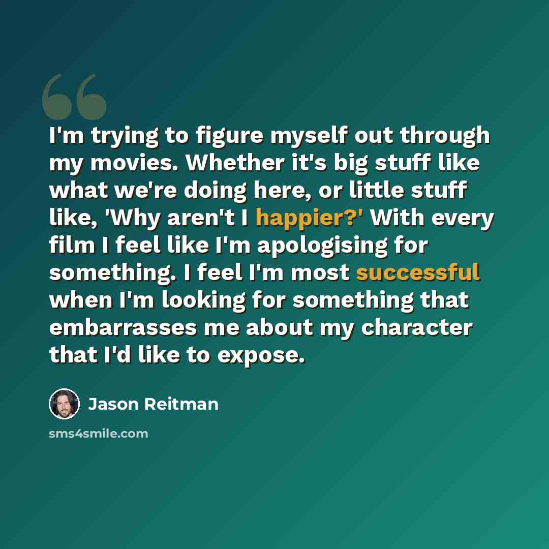 “I'm trying to figure myself out through my movies. Whether it's big stuff like what we're doing here, or little stuff like, 'Why aren't I happier?' With every film I feel like I'm apologising for something. I feel I'm most successful when I'm looking for something that embarrasses me about my…” quote by Jason Reitman