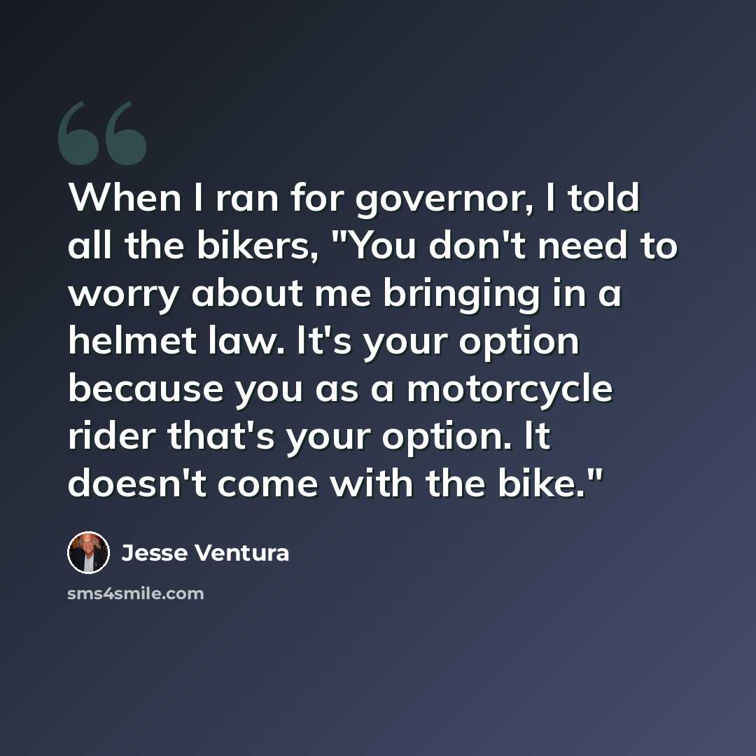 “When I ran for governor, I told all the bikers, "You don't need to worry about me bringing in a helmet law. It's your option because you as a motorcycle rider that's your option. It doesn't come with the bike."” quote by Jesse Ventura