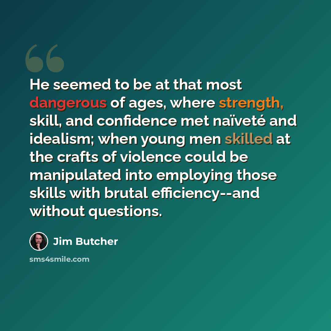 “He seemed to be at that most dangerous of ages, where strength, skill, and confidence met naïveté and idealism; when young men skilled at the crafts of violence could be manipulated into employing those skills with brutal efficiency--and without questions.” quote by Jim Butcher