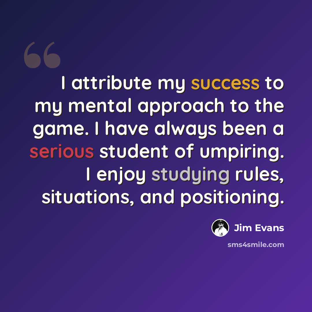 “I attribute my success to my mental approach to the game. I have always been a serious student of umpiring. I enjoy studying rules, situations, and positioning.” quote by Jim Evans