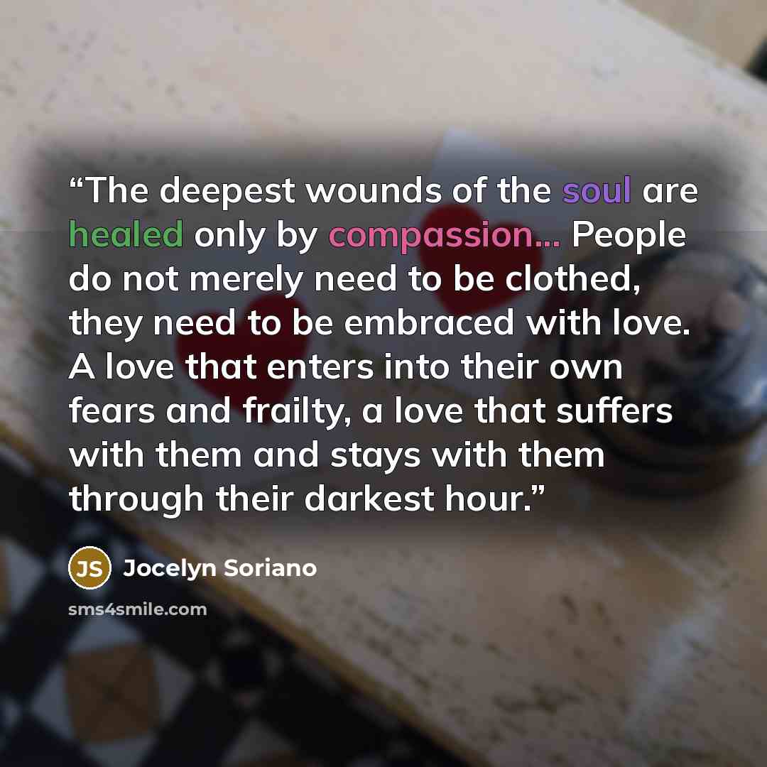 “The deepest wounds of the soul are healed only by compassion... People do not merely need to be clothed, they need to be embraced with love. A love that enters into their own fears and frailty, a love that suffers with them and stays with them through their darkest hour.” quote by Jocelyn Soriano