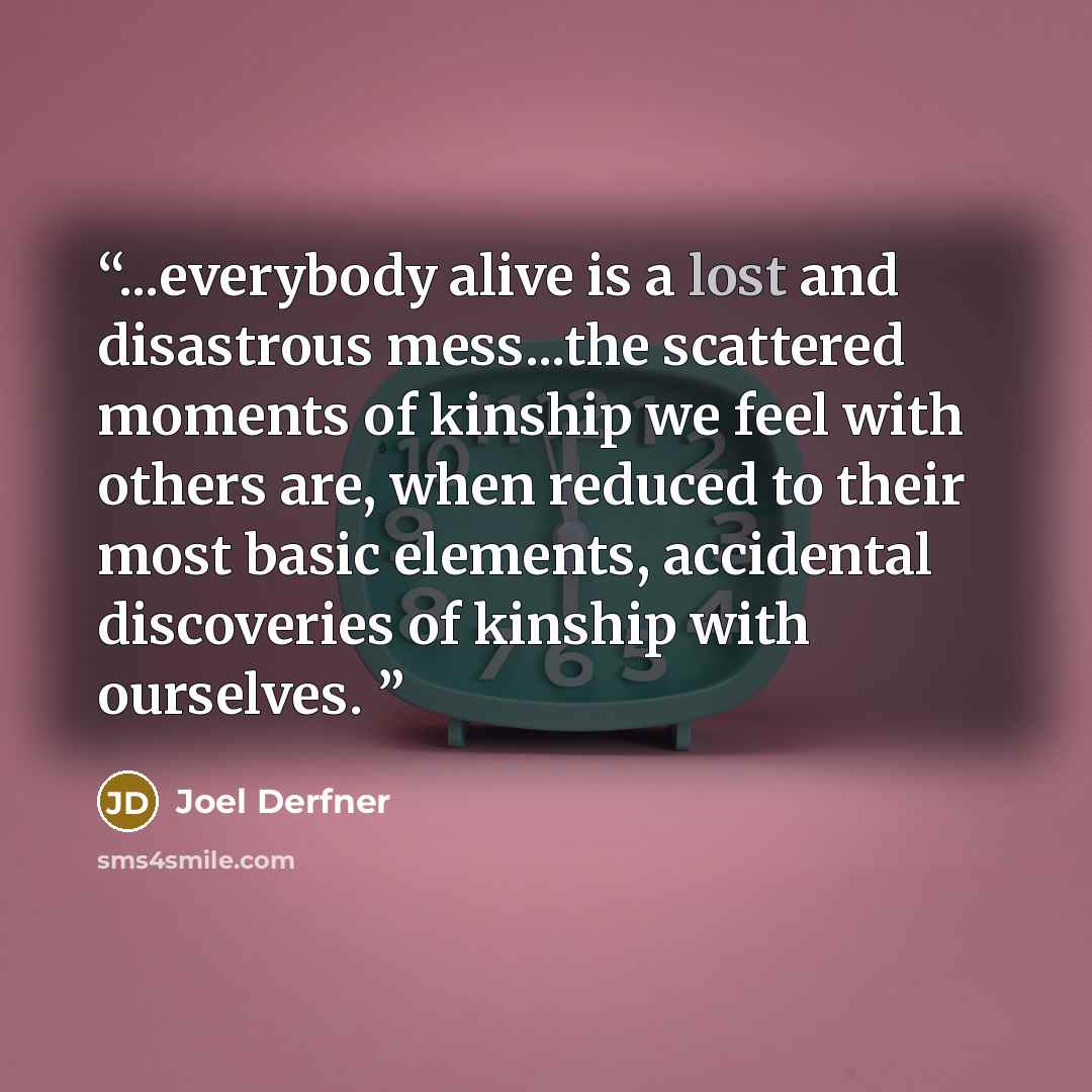 “...everybody alive is a lost and disastrous mess...the scattered moments of kinship we feel with others are, when reduced to their most basic elements, accidental discoveries of kinship with ourselves.” quote by Joel Derfner