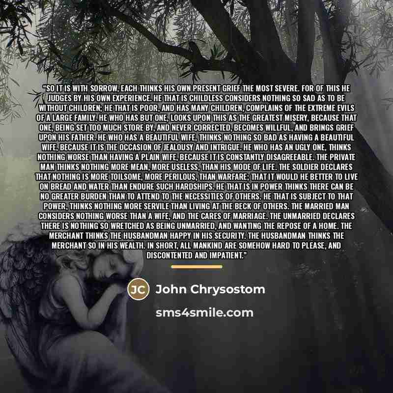 “So it is with sorrow, each thinks his own present grief the most severe. For of this he judges by his own experience. He that is childless considers nothing so sad as to be without children; he that is poor, and has many children, complains of the extreme evils of a large family. He who has but…” quote by John Chrysostom
