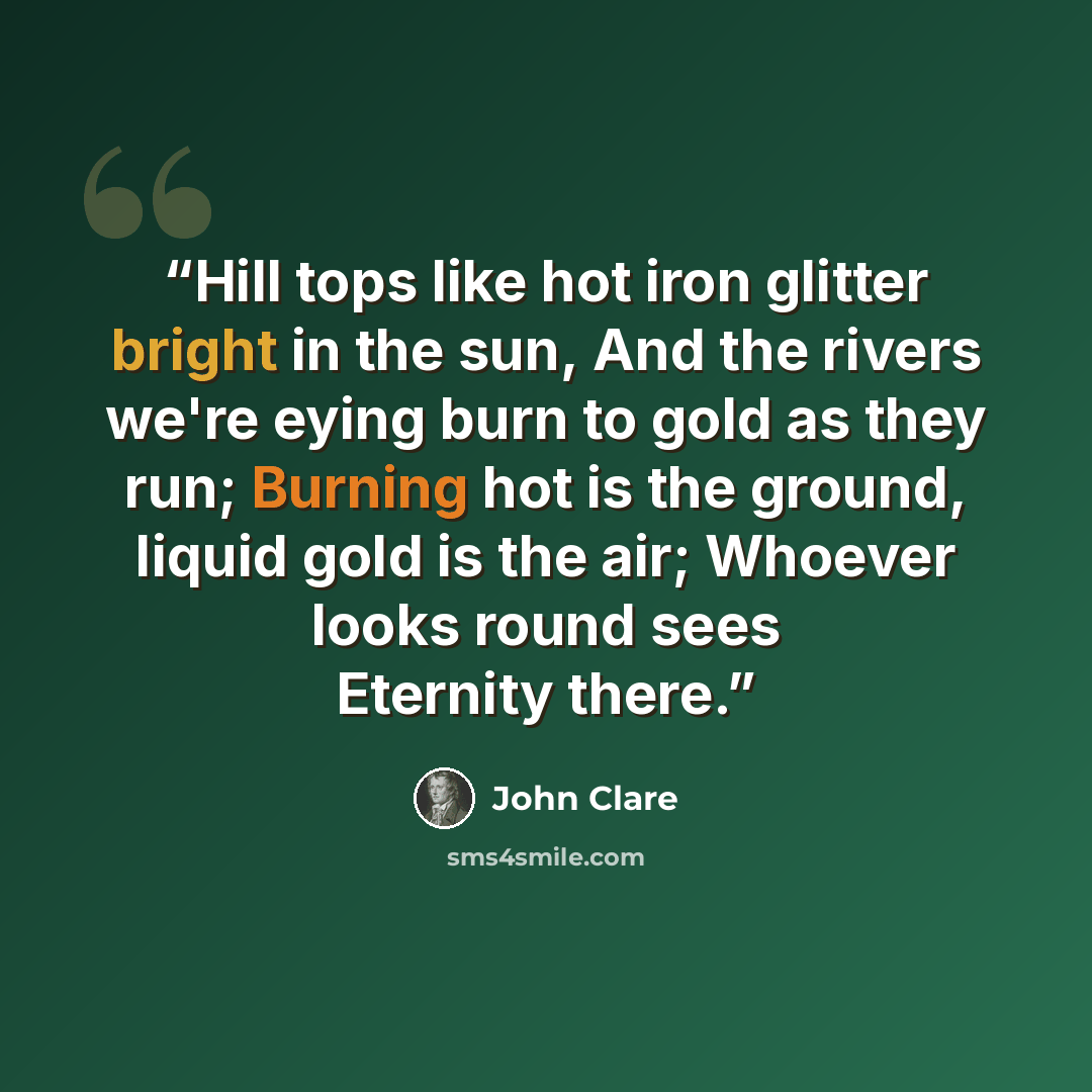 “Hill tops like hot iron glitter bright in the sun, And the rivers we're eying burn to gold as they run; Burning hot is the ground, liquid gold is the air; Whoever looks round sees Eternity there.” quote by John Clare