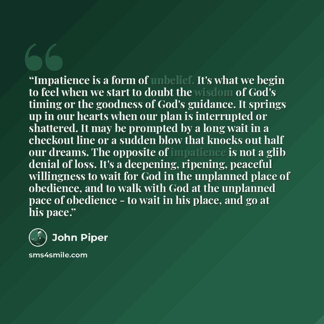 “Impatience is a form of unbelief. It's what we begin to feel when we start to doubt the wisdom of God's timing or the goodness of God's guidance. It springs up in our hearts when our plan is interrupted or shattered. It may be prompted by a long wait in a checkout line or a sudden blow that knocks…” quote by John Piper