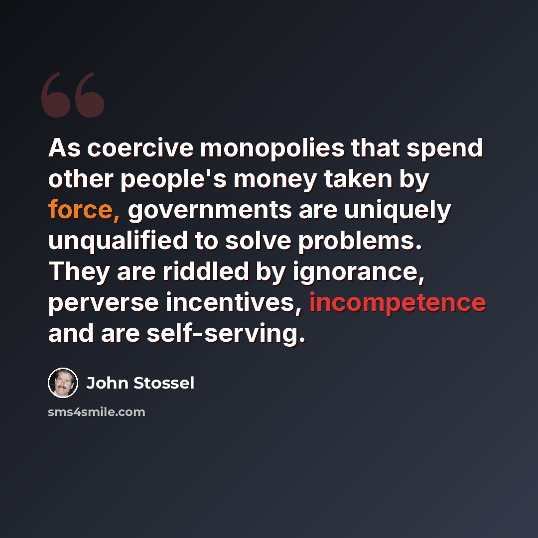 “As coercive monopolies that spend other people's money taken by force, governments are uniquely unqualified to solve problems. They are riddled by ignorance, perverse incentives, incompetence and are self-serving.” quote by John Stossel