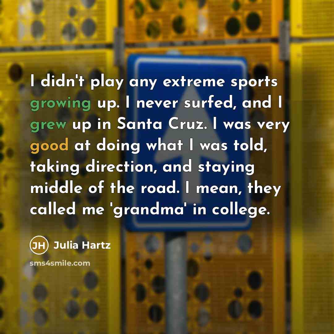 “I didn't play any extreme sports growing up. I never surfed, and I grew up in Santa Cruz. I was very good at doing what I was told, taking direction, and staying middle of the road. I mean, they called me 'grandma' in college.” quote by Julia Hartz