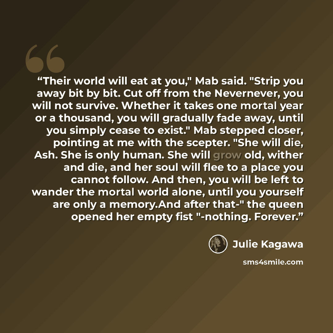 “Their world will eat at you," Mab said. "Strip you away bit by bit. Cut off from the Nevernever, you will not survive. Whether it takes one mortal year or a thousand, you will gradually fade away, until you simply cease to exist." Mab stepped closer, pointing at me with the scepter. "She will die…” quote by Julie Kagawa