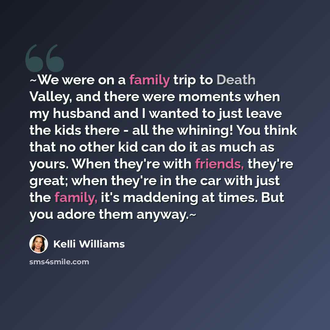 “~We were on a family trip to Death Valley, and there were moments when my husband and I wanted to just leave the kids there - all the whining! You think that no other kid can do it as much as yours. When they're with friends, they're great; when they're in the car with just the family, it's…” quote by Kelli Williams