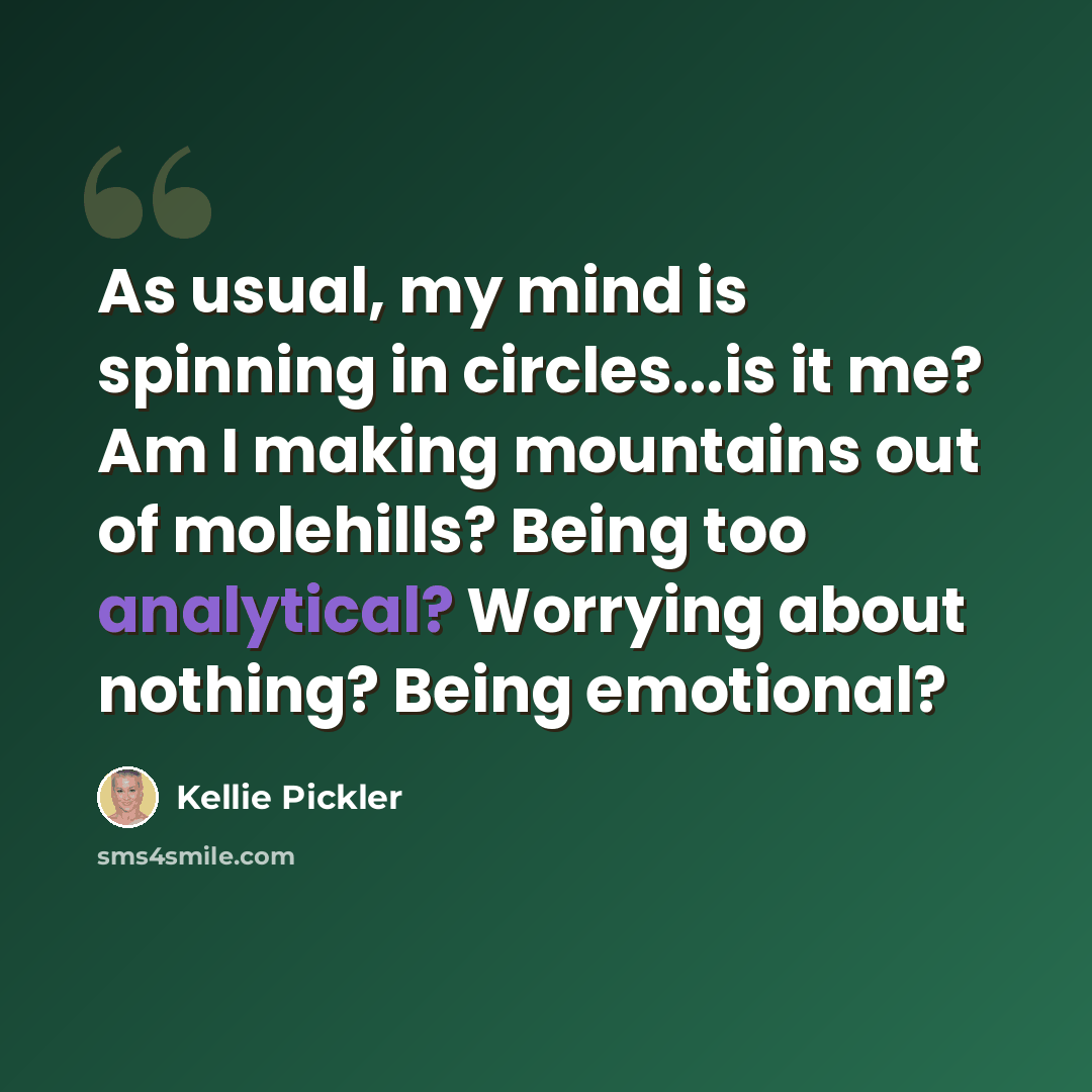 “As usual, my mind is spinning in circles...is it me? Am I making mountains out of molehills? Being too analytical? Worrying about nothing? Being emotional?” quote by Kellie Pickler
