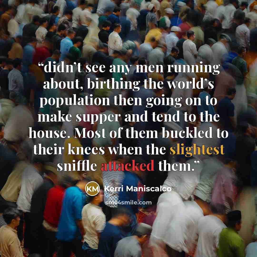 “didn’t see any men running about, birthing the world’s population then going on to make supper and tend to the house. Most of them buckled to their knees when the slightest sniffle attacked them.” quote by Kerri Maniscalco