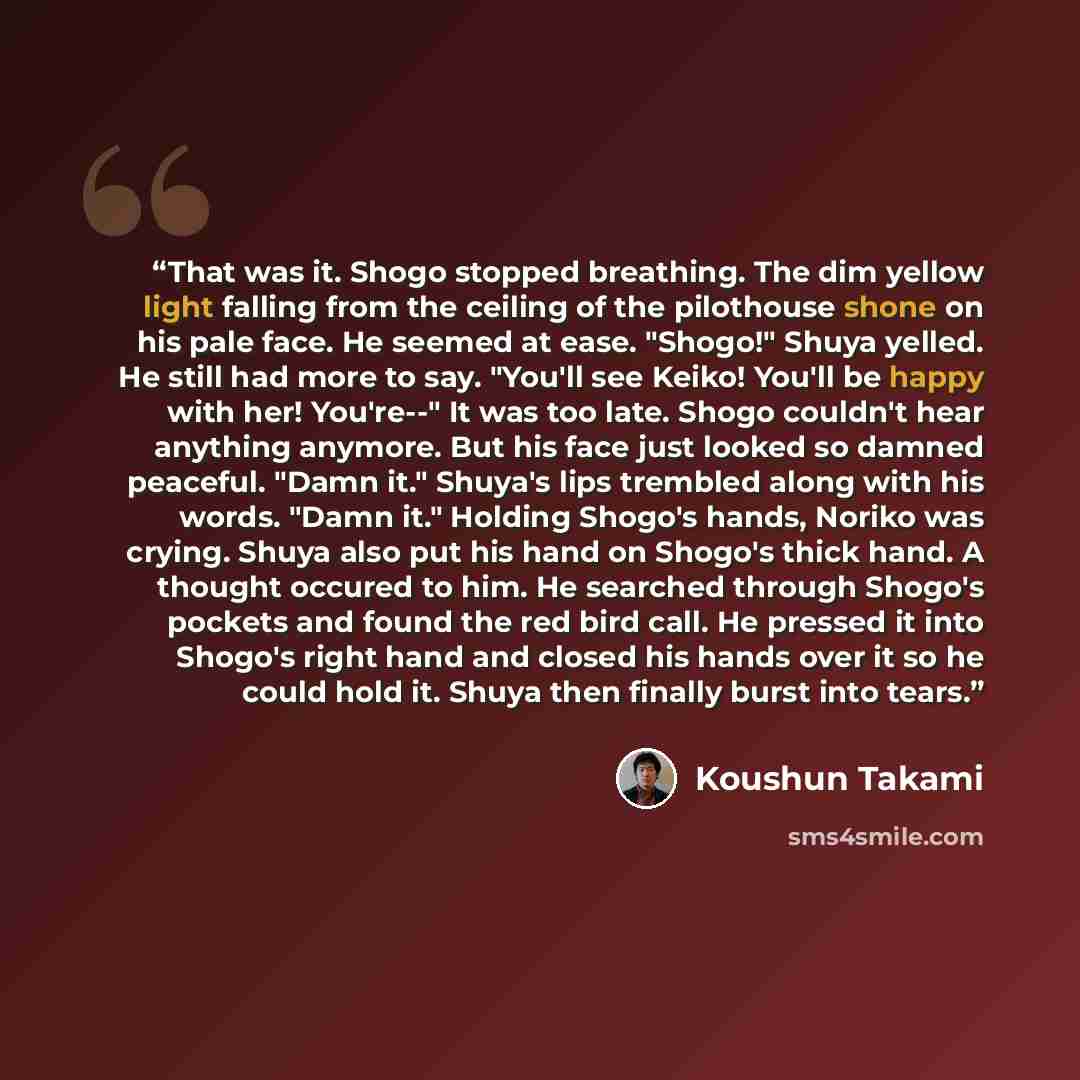 “That was it. Shogo stopped breathing. The dim yellow light falling from the ceiling of the pilothouse shone on his pale face. He seemed at ease. "Shogo!" Shuya yelled. He still had more to say. "You'll see Keiko! You'll be happy with her! You're--" It was too late. Shogo couldn't hear anything…” quote by Koushun Takami