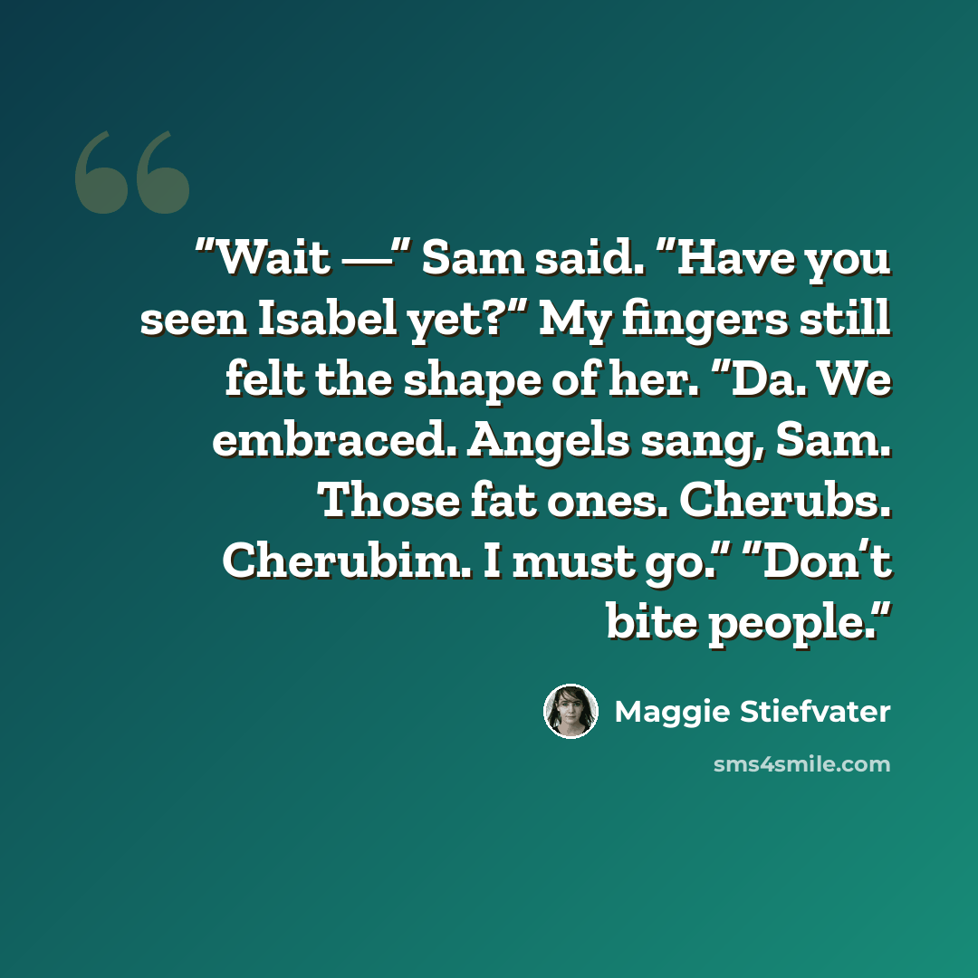 “Wait —” Sam said. “Have you seen Isabel yet?” My fingers still felt the shape of her. “Da. We embraced. Angels sang, Sam. Those fat ones. Cherubs. Cherubim. I must go.” “Don’t bite people.” quote by Maggie Stiefvater