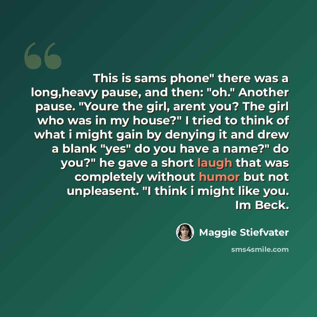“This is sams phone" there was a long,heavy pause, and then: "oh." Another pause. "Youre the girl, arent you? The girl who was in my house?" I tried to think of what i might gain by denying it and drew a blank "yes" do you have a name?" do you?" he gave a short laugh that was completely without…” quote by Maggie Stiefvater