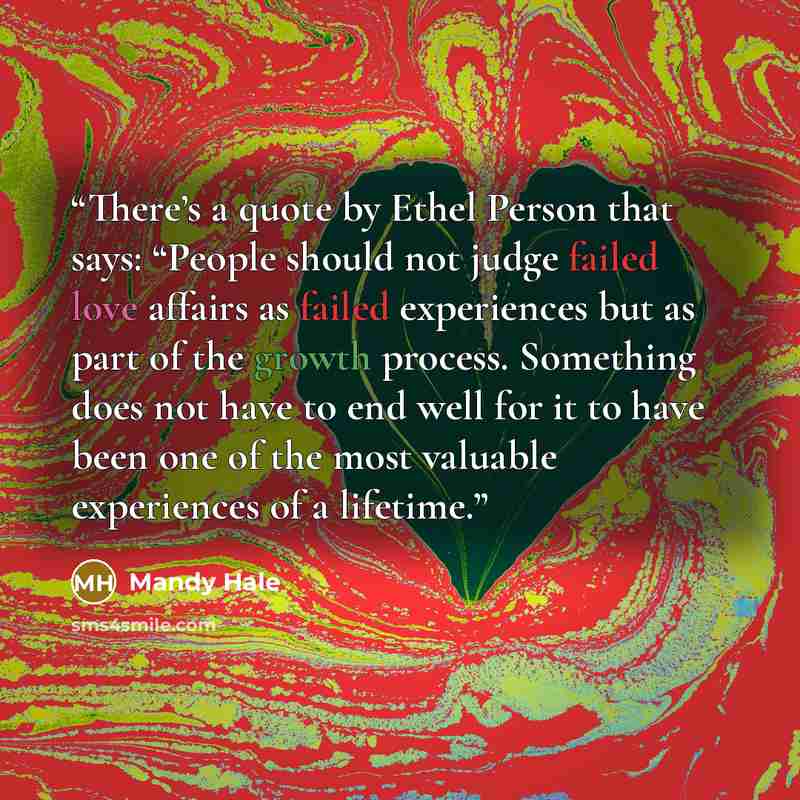 “There’s a quote by Ethel Person that says: “People should not judge failed love affairs as failed experiences but as part of the growth process. Something does not have to end well for it to have been one of the most valuable experiences of a lifetime.” quote by Mandy Hale