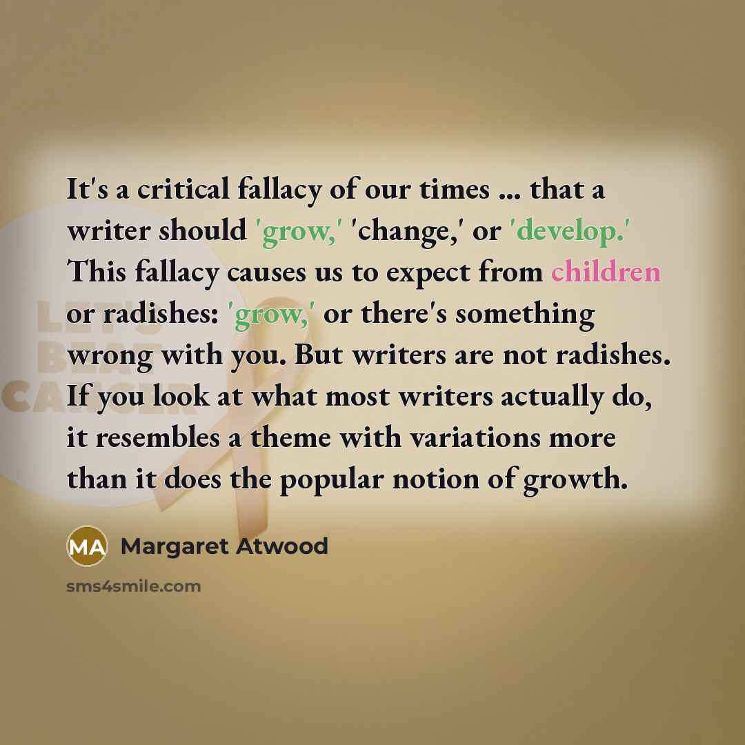 “It's a critical fallacy of our times ... that a writer should 'grow,' 'change,' or 'develop.' This fallacy causes us to expect from children or radishes: 'grow,' or there's something wrong with you. But writers are not radishes. If you look at what most writers actually do, it resembles a theme…” quote by Margaret Atwood