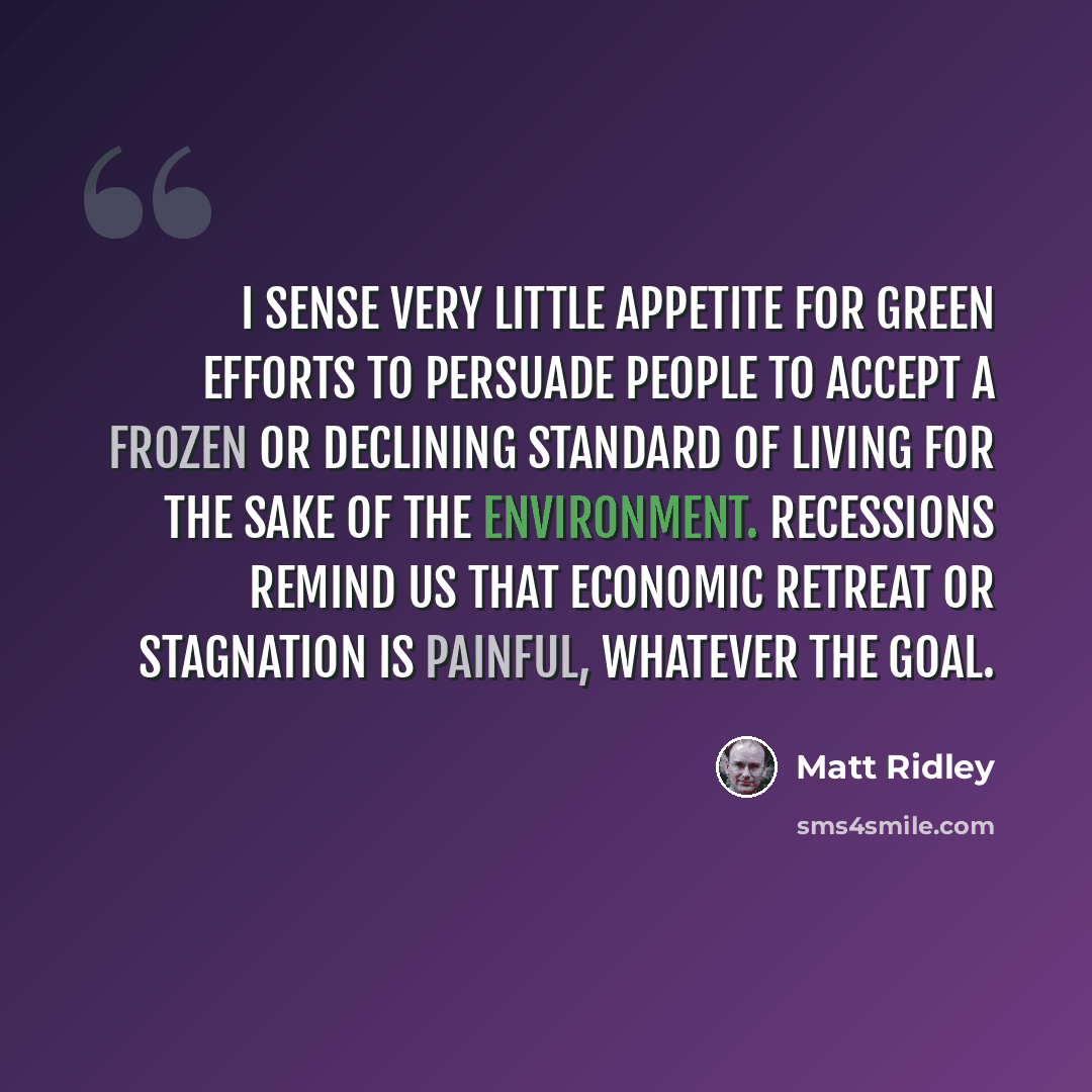 “I sense very little appetite for green efforts to persuade people to accept a frozen or declining standard of living for the sake of the environment. Recessions remind us that economic retreat or stagnation is painful, whatever the goal.” quote by Matt Ridley