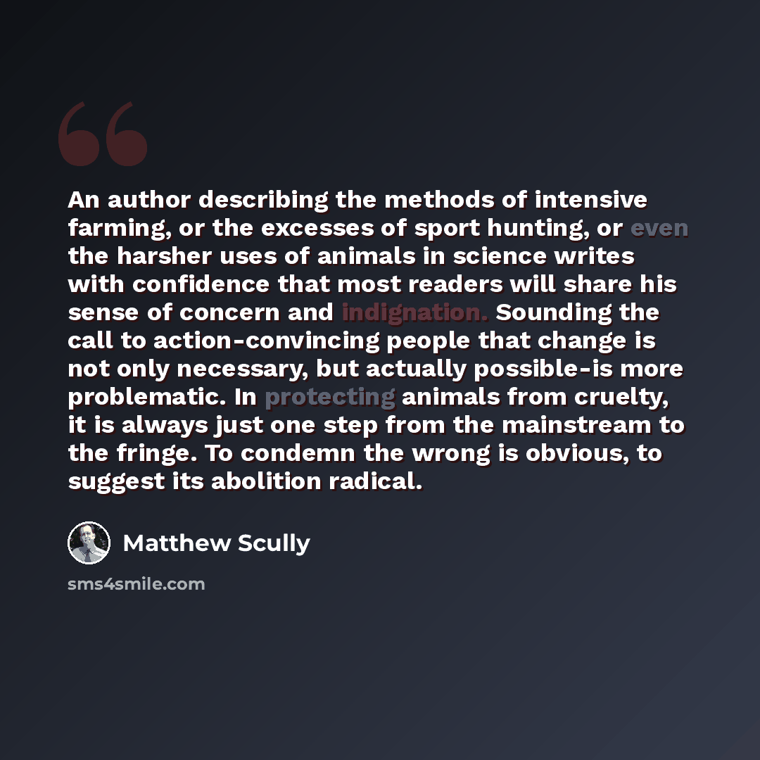 “An author describing the methods of intensive farming, or the excesses of sport hunting, or even the harsher uses of animals in science writes with confidence that most readers will share his sense of concern and indignation. Sounding the call to action-convincing people that change is not only…” quote by Matthew Scully