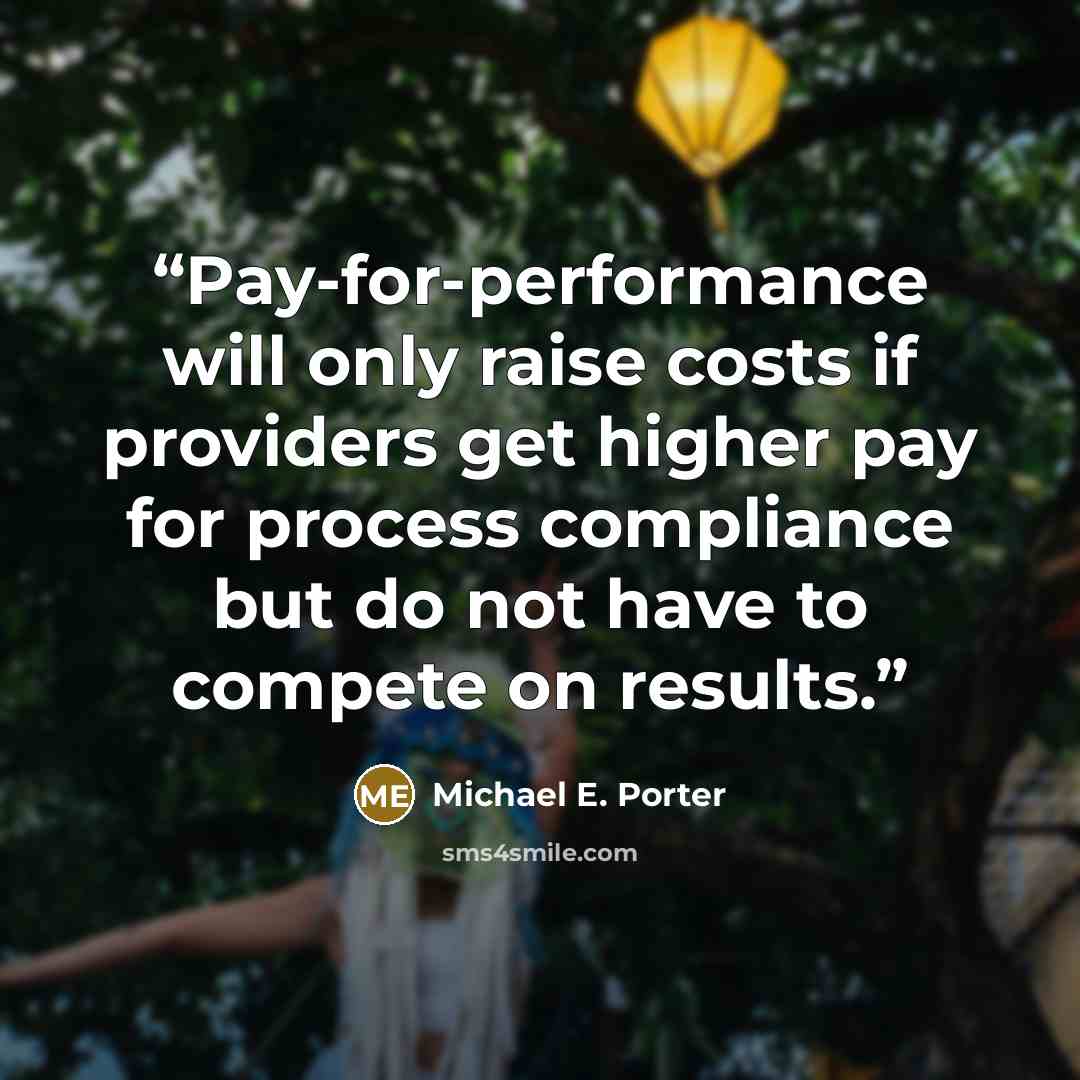 “Pay-for-performance will only raise costs if providers get higher pay for process compliance but do not have to compete on results.” quote by Michael E. Porter