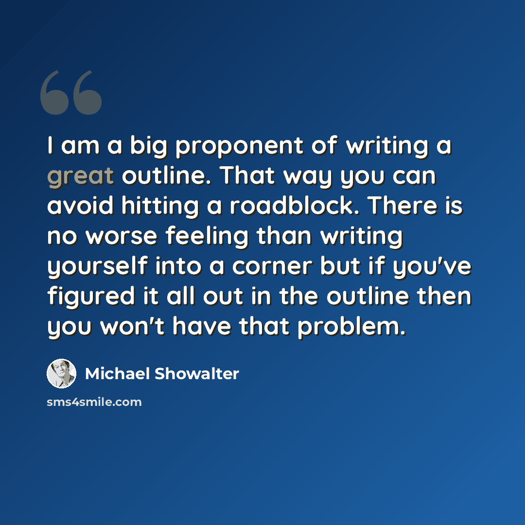 “I am a big proponent of writing a great outline. That way you can avoid hitting a roadblock. There is no worse feeling than writing yourself into a corner but if you've figured it all out in the outline then you won't have that problem.” quote by Michael Showalter