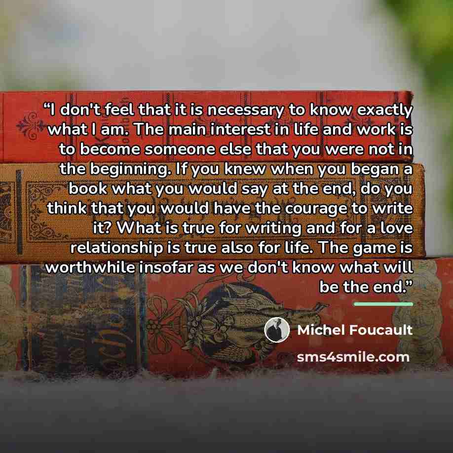 “I don't feel that it is necessary to know exactly what I am. The main interest in life and work is to become someone else that you were not in the beginning. If you knew when you began a book what you would say at the end, do you think that you would have the courage to write it? What is true for…” quote by Michel Foucault