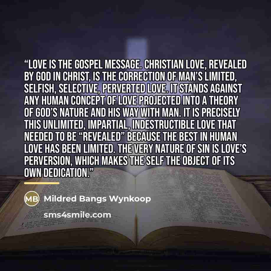 “Love is the gospel message. Christian love, revealed by God in Christ, is the correction of man’s limited, selfish, selective, perverted love. It stands against any human concept of love projected into a theory of God’s nature and His way with man. It is precisely this unlimited, impartial…” quote by Mildred Bangs Wynkoop