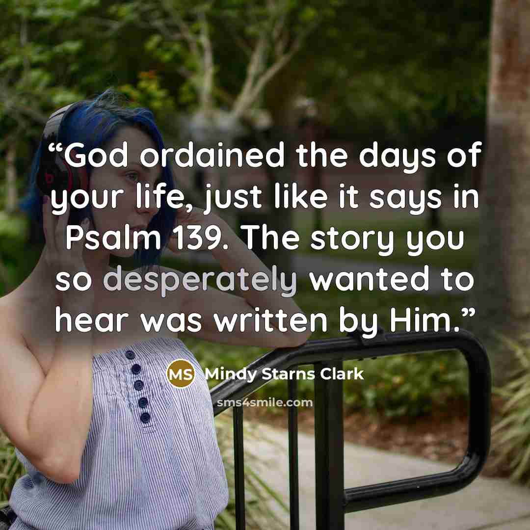 “God ordained the days of your life, just like it says in Psalm 139. The story you so desperately wanted to hear was written by Him.” quote by Mindy Starns Clark