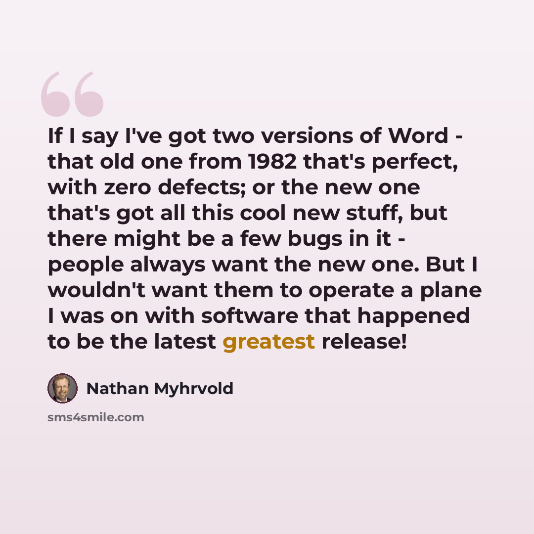 “If I say I've got two versions of Word - that old one from 1982 that's perfect, with zero defects; or the new one that's got all this cool new stuff, but there might be a few bugs in it - people always want the new one. But I wouldn't want them to operate a plane I was on with software that…” quote by Nathan Myhrvold
