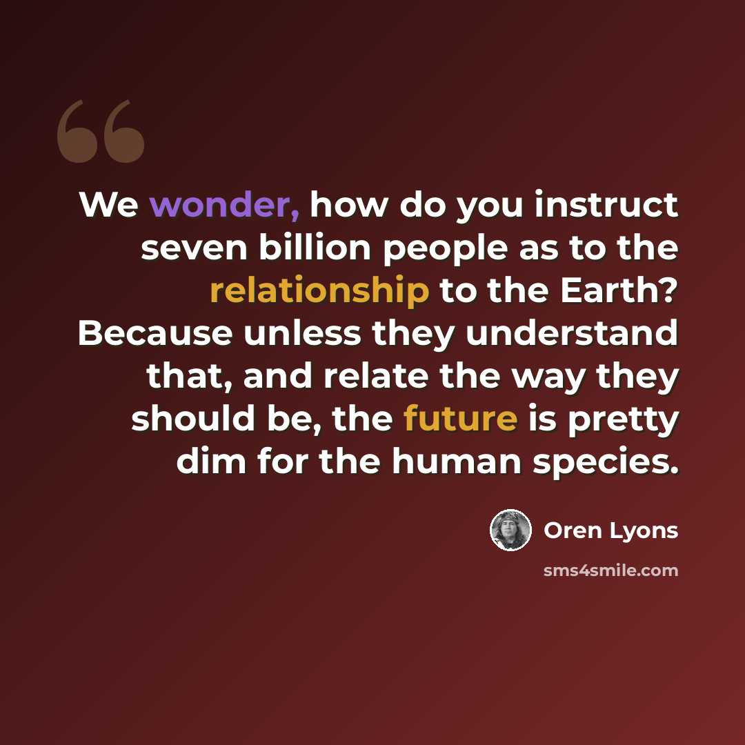“We wonder, how do you instruct seven billion people as to the relationship to the Earth? Because unless they understand that, and relate the way they should be, the future is pretty dim for the human species.” quote by Oren Lyons
