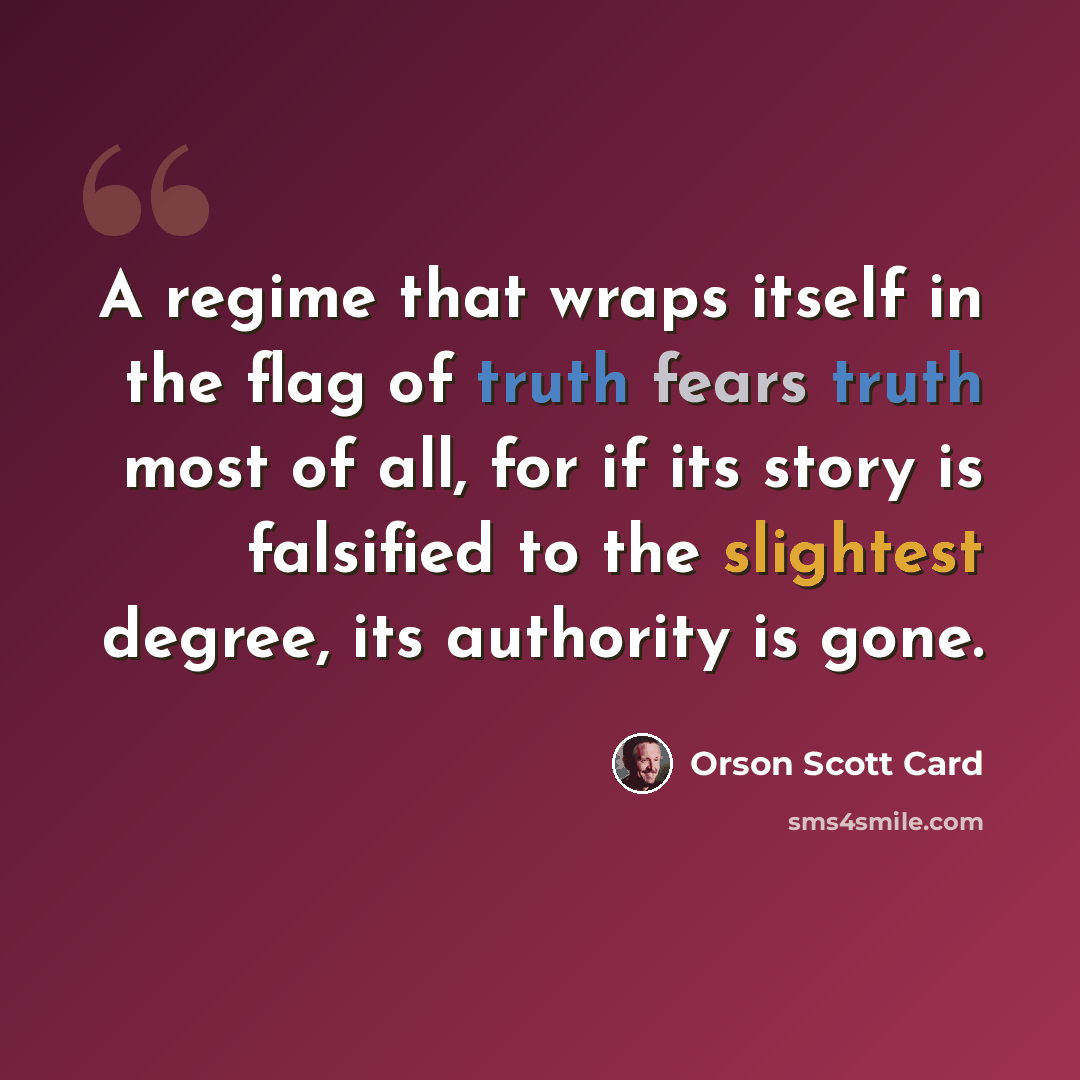 “A regime that wraps itself in the flag of truth fears truth most of all, for if its story is falsified to the slightest degree, its authority is gone.” quote by Orson Scott Card