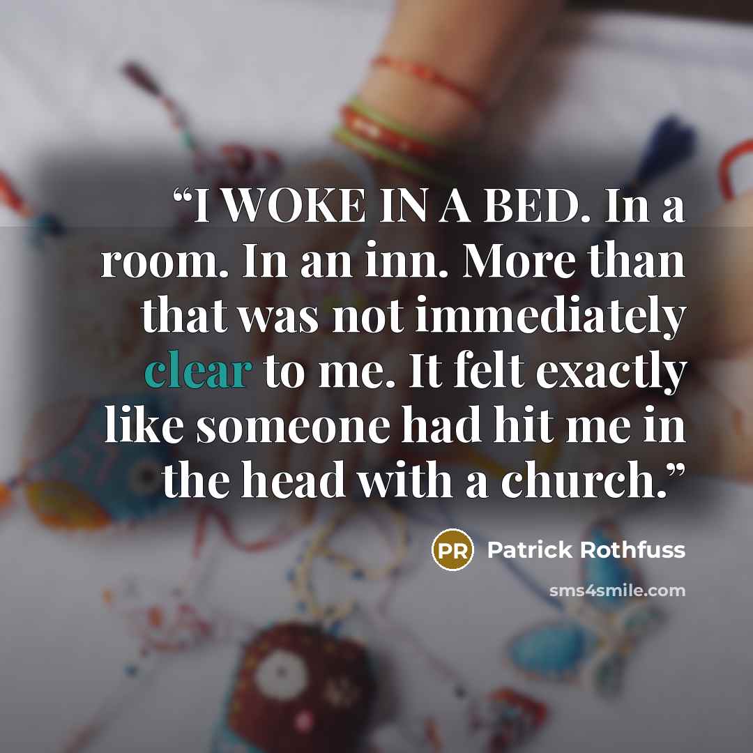 “I WOKE IN A BED. In a room. In an inn. More than that was not immediately clear to me. It felt exactly like someone had hit me in the head with a church.” quote by Patrick Rothfuss