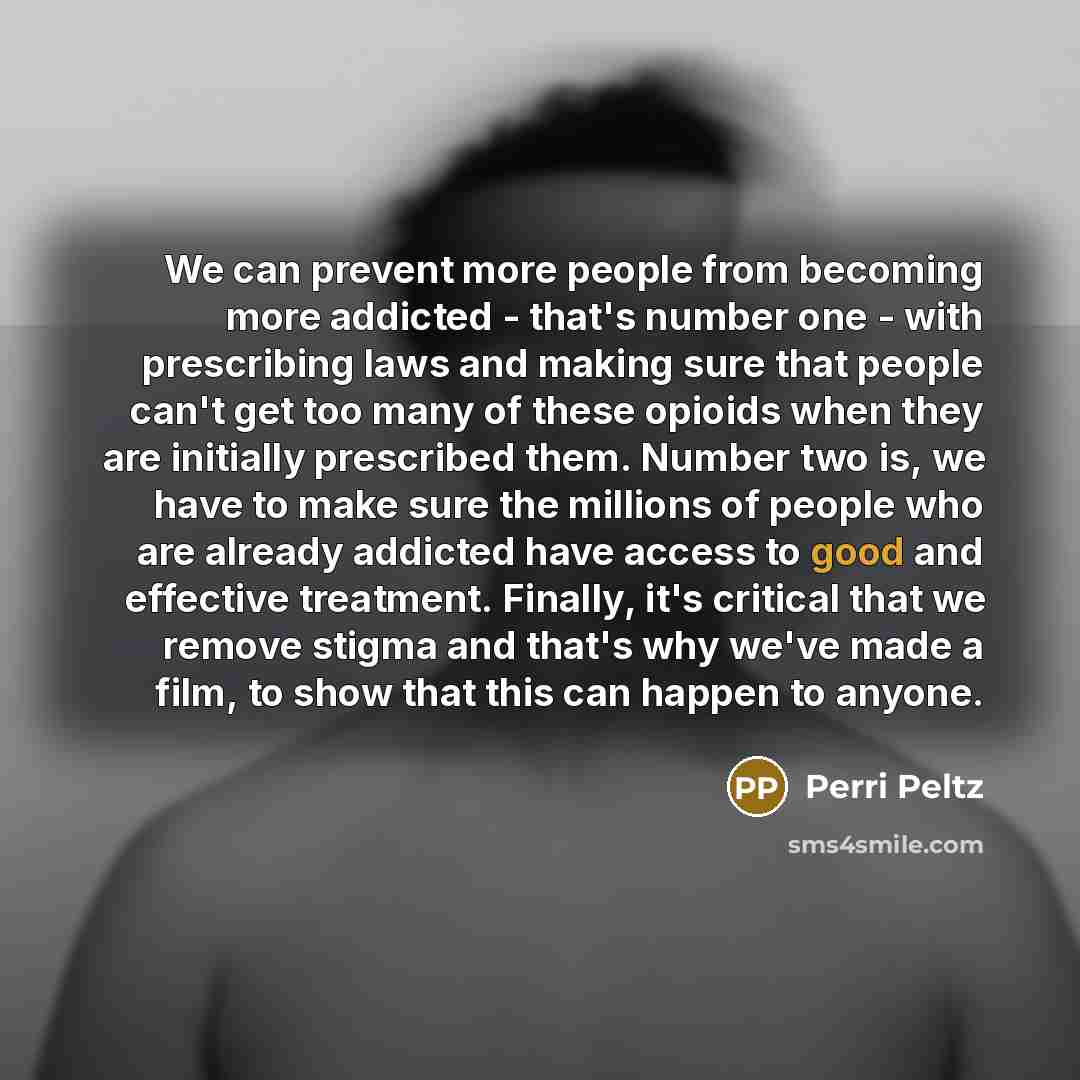 “We can prevent more people from becoming more addicted - that's number one - with prescribing laws and making sure that people can't get too many of these opioids when they are initially prescribed them. Number two is, we have to make sure the millions of people who are already addicted have…” quote by Perri Peltz