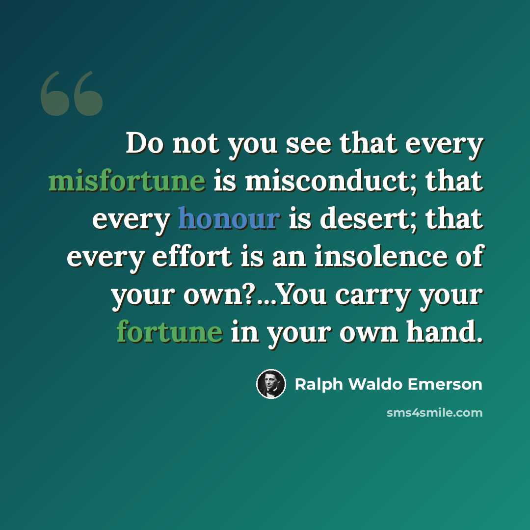 “Do not you see that every misfortune is misconduct; that every honour is desert; that every effort is an insolence of your own?...You carry your fortune in your own hand.” quote by Ralph Waldo Emerson