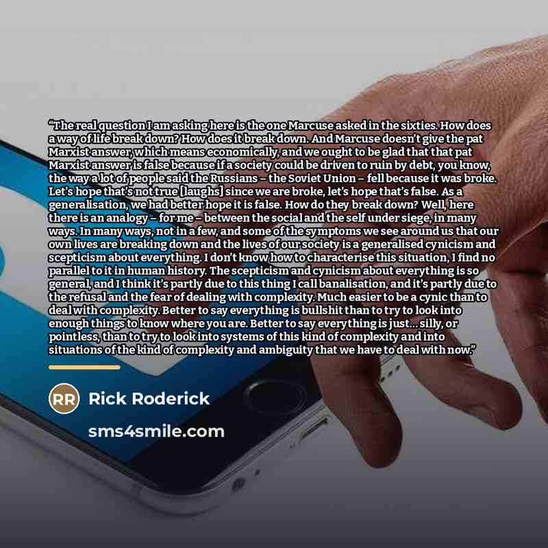 “The real question I am asking here is the one Marcuse asked in the sixties. How does a way of life break down? How does it break down. And Marcuse doesn’t give the pat Marxist answer, which means economically, and we ought to be glad that that pat Marxist answer is false because if a society could…” quote by Rick Roderick
