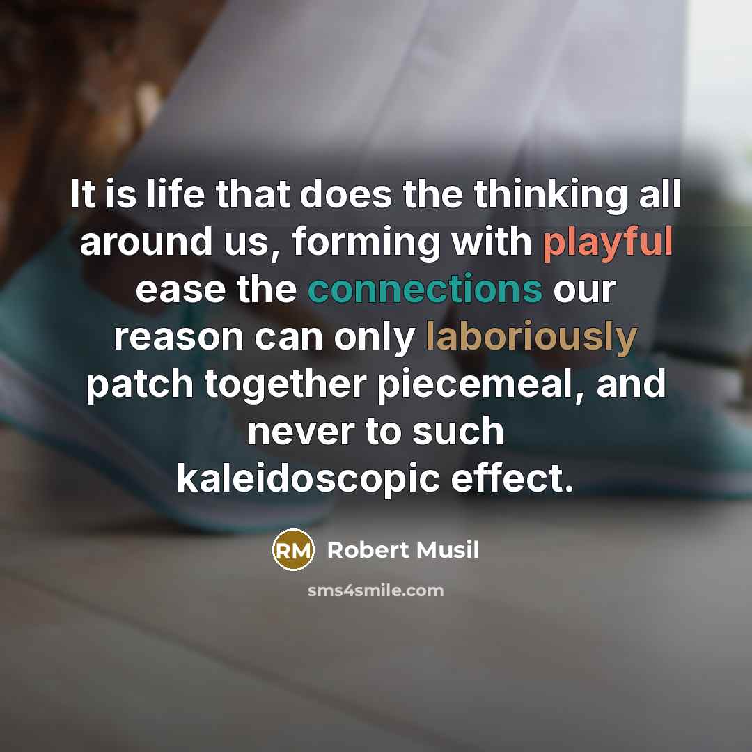 “It is life that does the thinking all around us, forming with playful ease the connections our reason can only laboriously patch together piecemeal, and never to such kaleidoscopic effect.” quote by Robert Musil