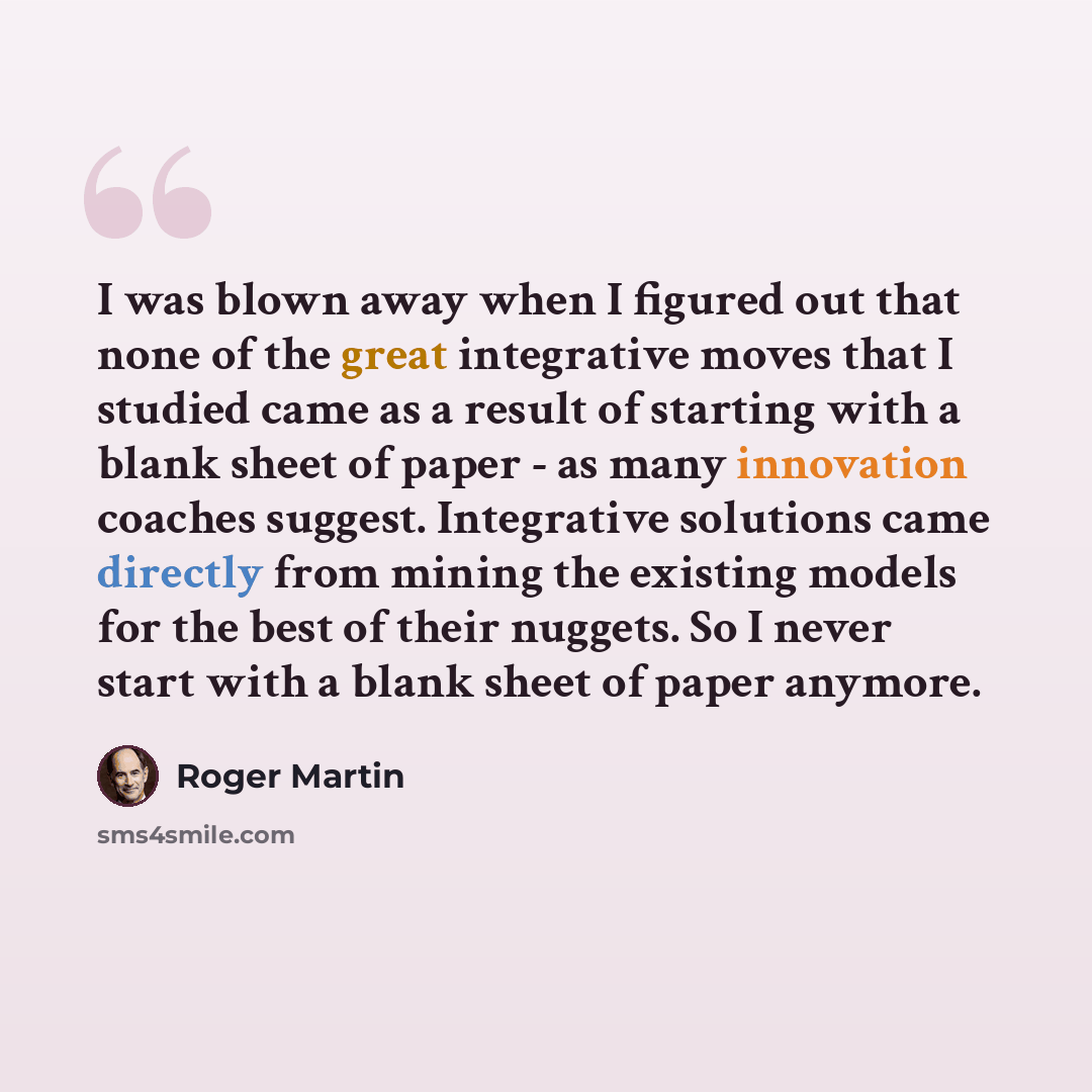 “I was blown away when I figured out that none of the great integrative moves that I studied came as a result of starting with a blank sheet of paper - as many innovation coaches suggest. Integrative solutions came directly from mining the existing models for the best of their nuggets. So I never…” quote by Roger Martin