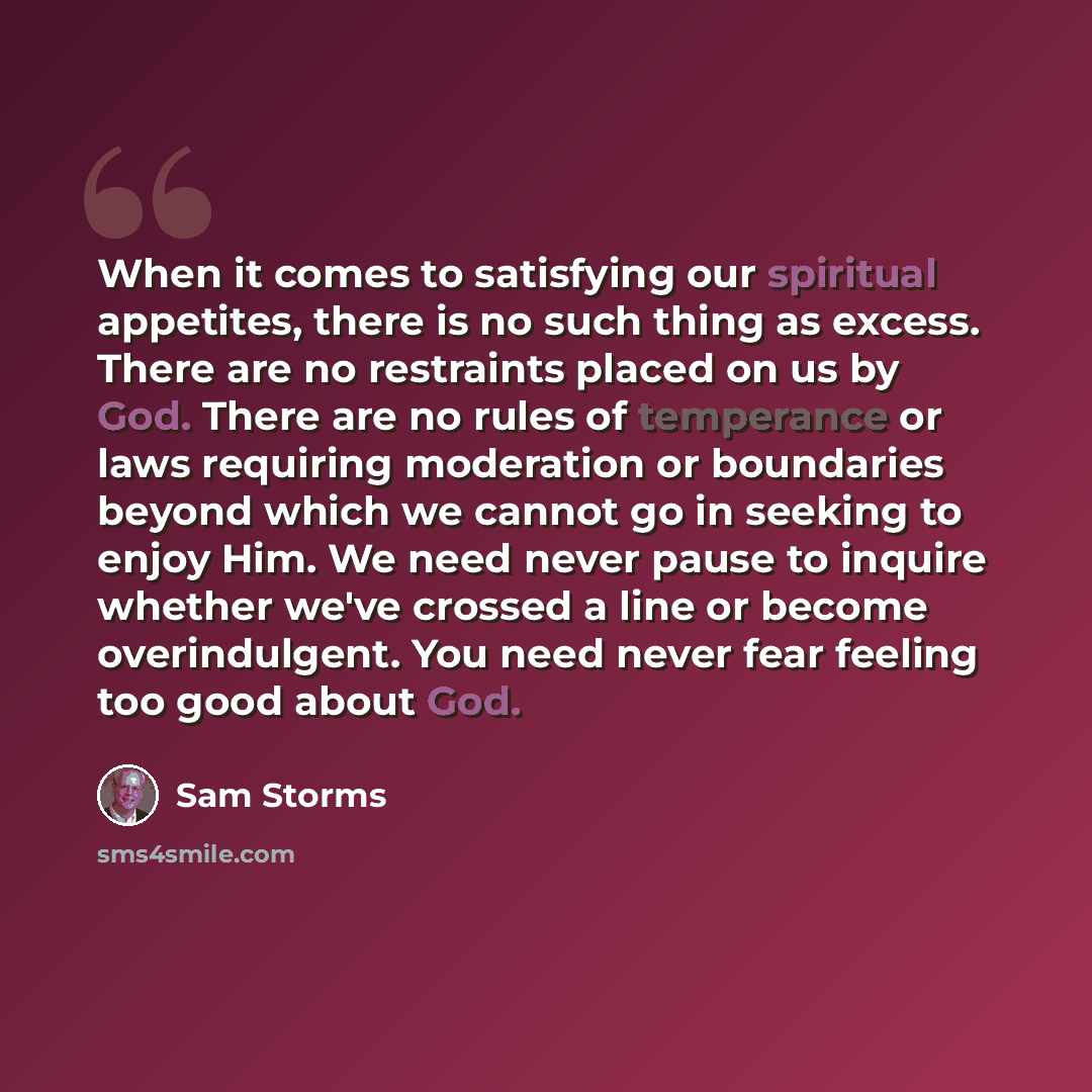 “When it comes to satisfying our spiritual appetites, there is no such thing as excess. There are no restraints placed on us by God. There are no rules of temperance or laws requiring moderation or boundaries beyond which we cannot go in seeking to enjoy Him. We need never pause to inquire whether…” quote by Sam Storms
