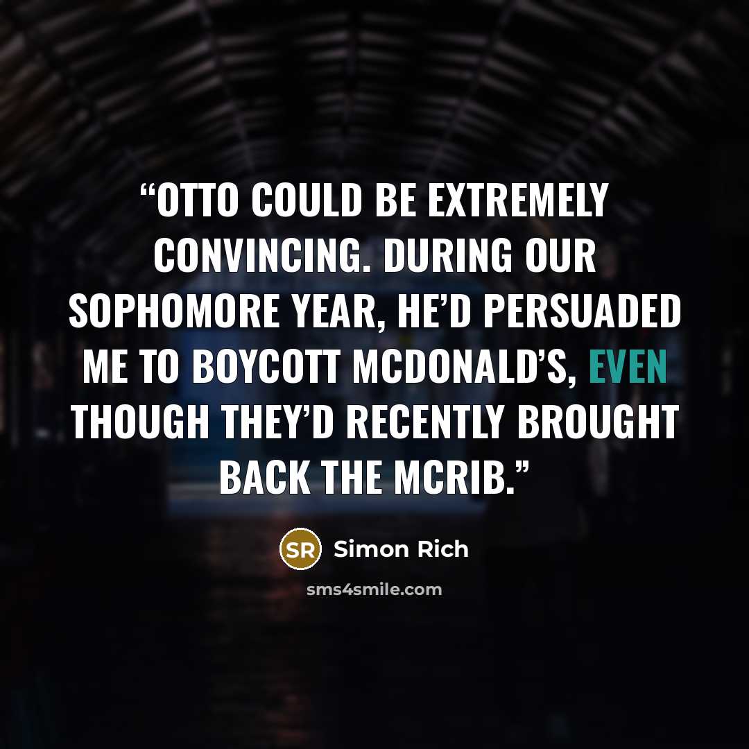 “Otto could be extremely convincing. During our sophomore year, he’d persuaded me to boycott McDonald’s, even though they’d recently brought back the McRib.” quote by Simon Rich