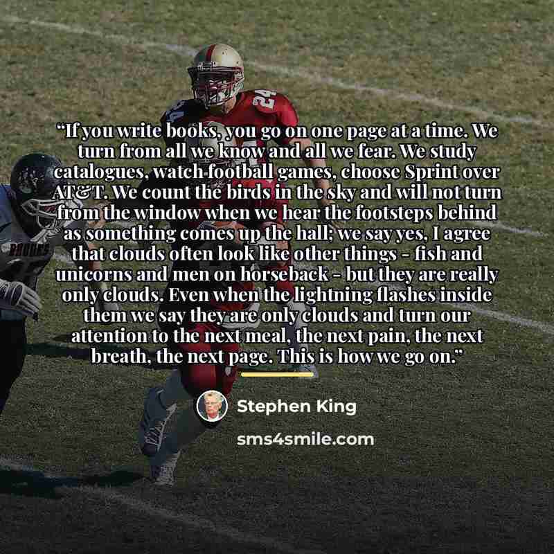 “If you write books, you go on one page at a time. We turn from all we know and all we fear. We study catalogues, watch football games, choose Sprint over AT&T. We count the birds in the sky and will not turn from the window when we hear the footsteps behind as something comes up the hall; we say…” quote by Stephen King