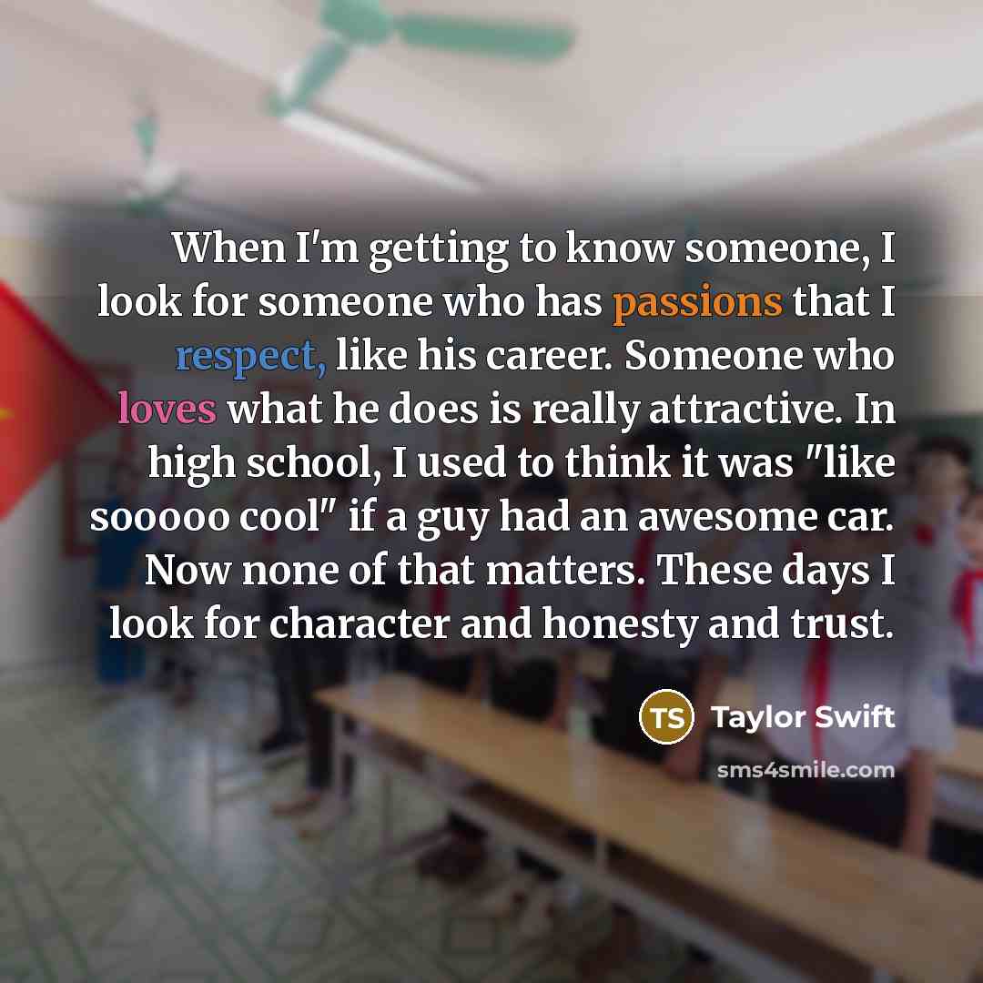 “When I'm getting to know someone, I look for someone who has passions that I respect, like his career. Someone who loves what he does is really attractive. In high school, I used to think it was "like sooooo cool" if a guy had an awesome car. Now none of that matters. These days I look for…” quote by Taylor Swift