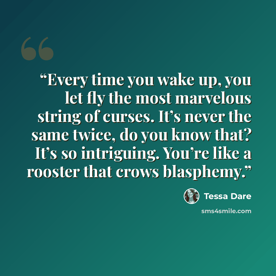“Every time you wake up, you let fly the most marvelous string of curses. It’s never the same twice, do you know that? It’s so intriguing. You’re like a rooster that crows blasphemy.” quote by Tessa Dare