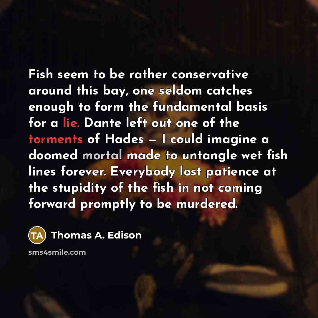 “Fish seem to be rather conservative around this bay, one seldom catches enough to form the fundamental basis for a lie. Dante left out one of the torments of Hades — I could imagine a doomed mortal made to untangle wet fish lines forever. Everybody lost patience at the stupidity of the fish in not…” quote by Thomas A. Edison