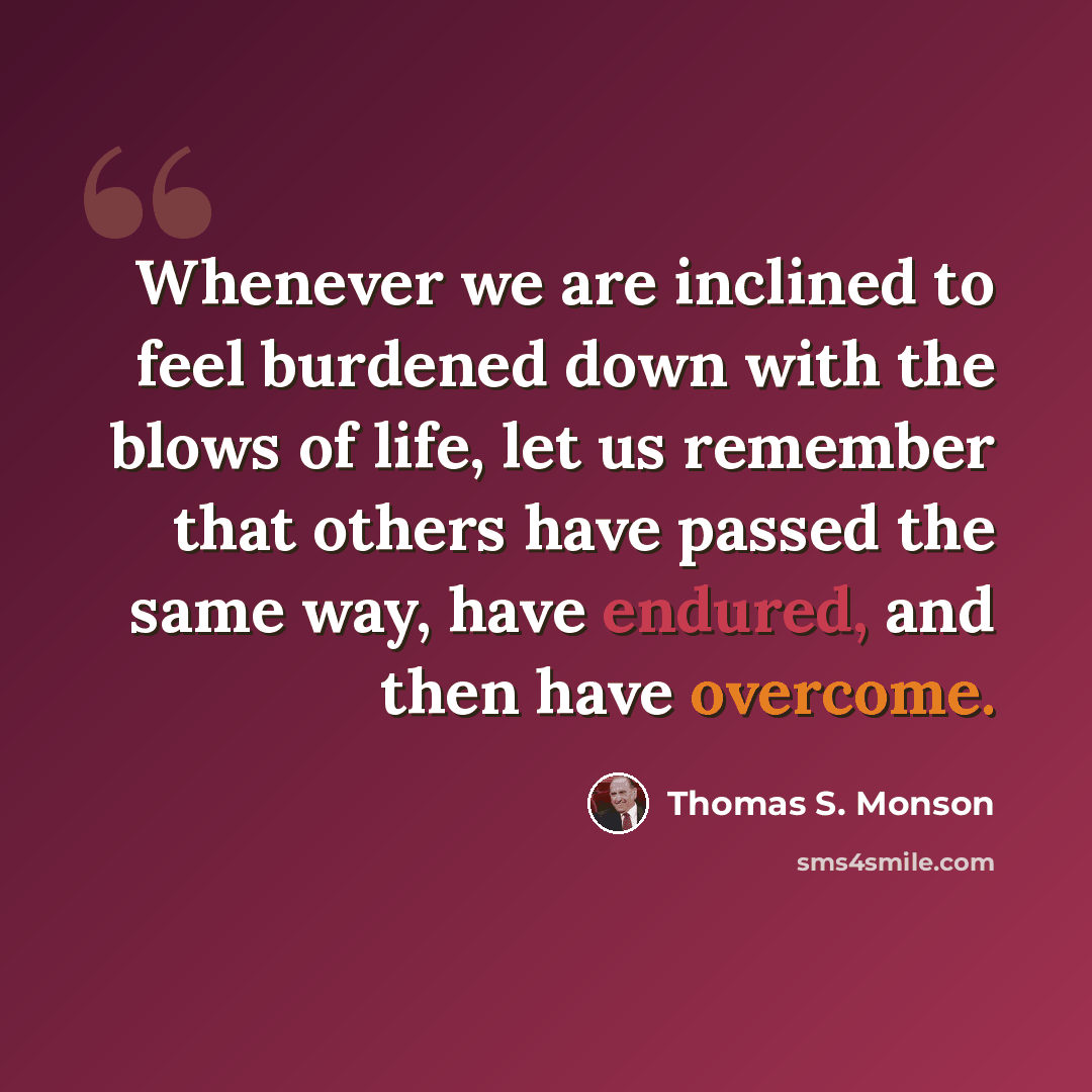 “Whenever we are inclined to feel burdened down with the blows of life, let us remember that others have passed the same way, have endured, and then have overcome.” quote by Thomas S. Monson