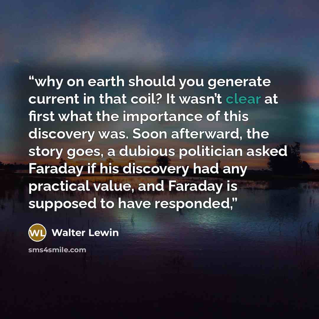 “why on earth should you generate current in that coil? It wasn’t clear at first what the importance of this discovery was. Soon afterward, the story goes, a dubious politician asked Faraday if his discovery had any practical value, and Faraday is supposed to have responded,” quote by Walter Lewin