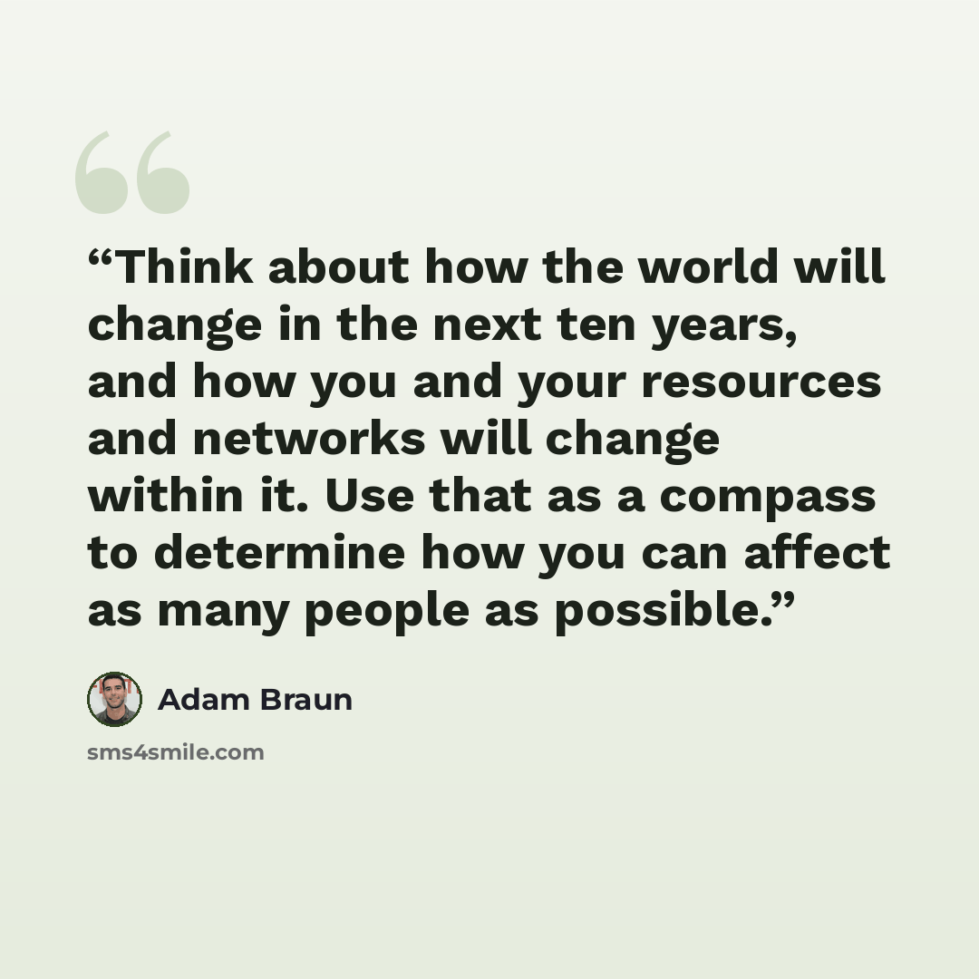 “Think about how the world will change in the next ten years, and how you and your resources and networks will change within it. Use that as a compass to determine how you can affect as many people as possible.” quote by Adam Braun