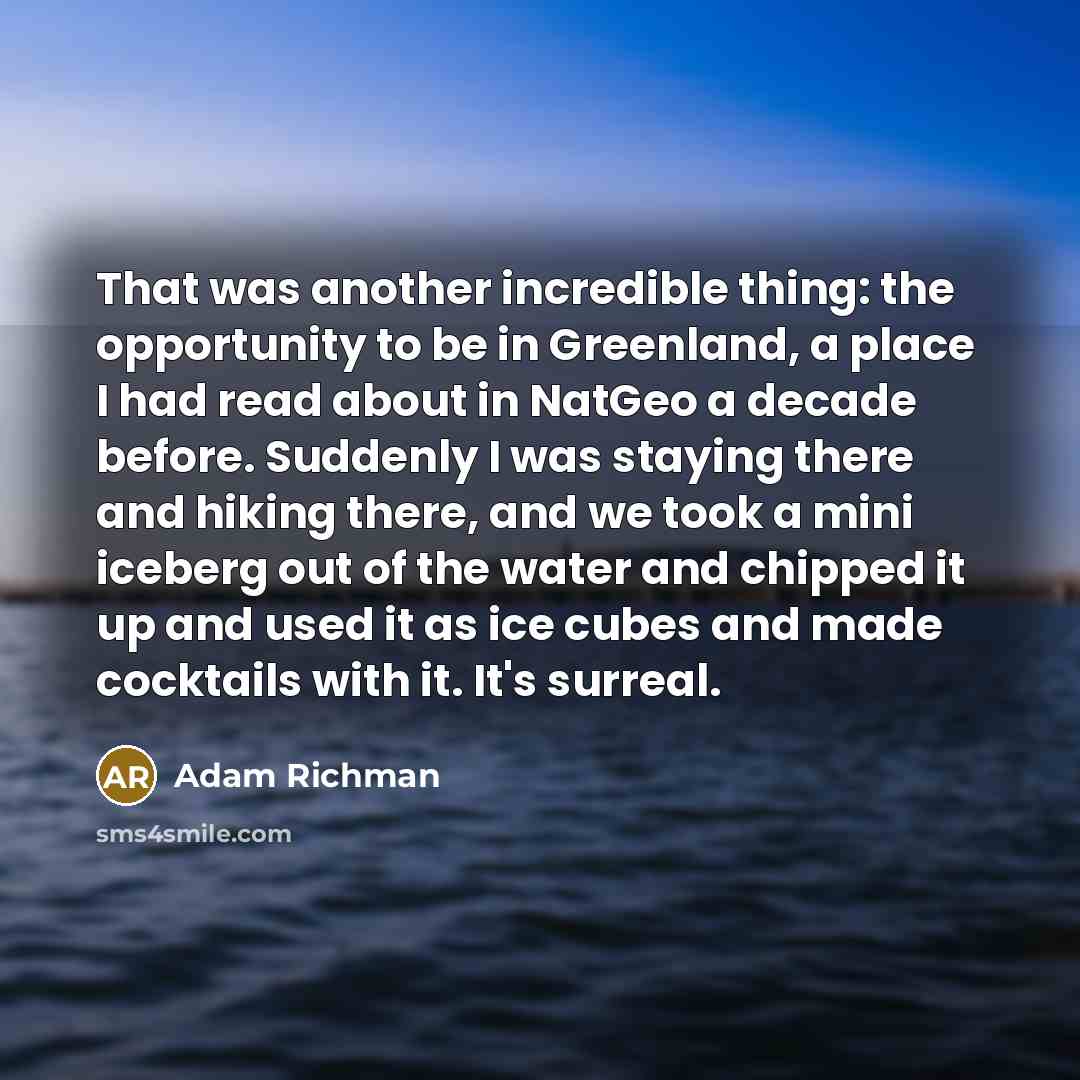 “That was another incredible thing: the opportunity to be in Greenland, a place I had read about in NatGeo a decade before. Suddenly I was staying there and hiking there, and we took a mini iceberg out of the water and chipped it up and used it as ice cubes and made cocktails with it. It's surreal.” quote by Adam Richman