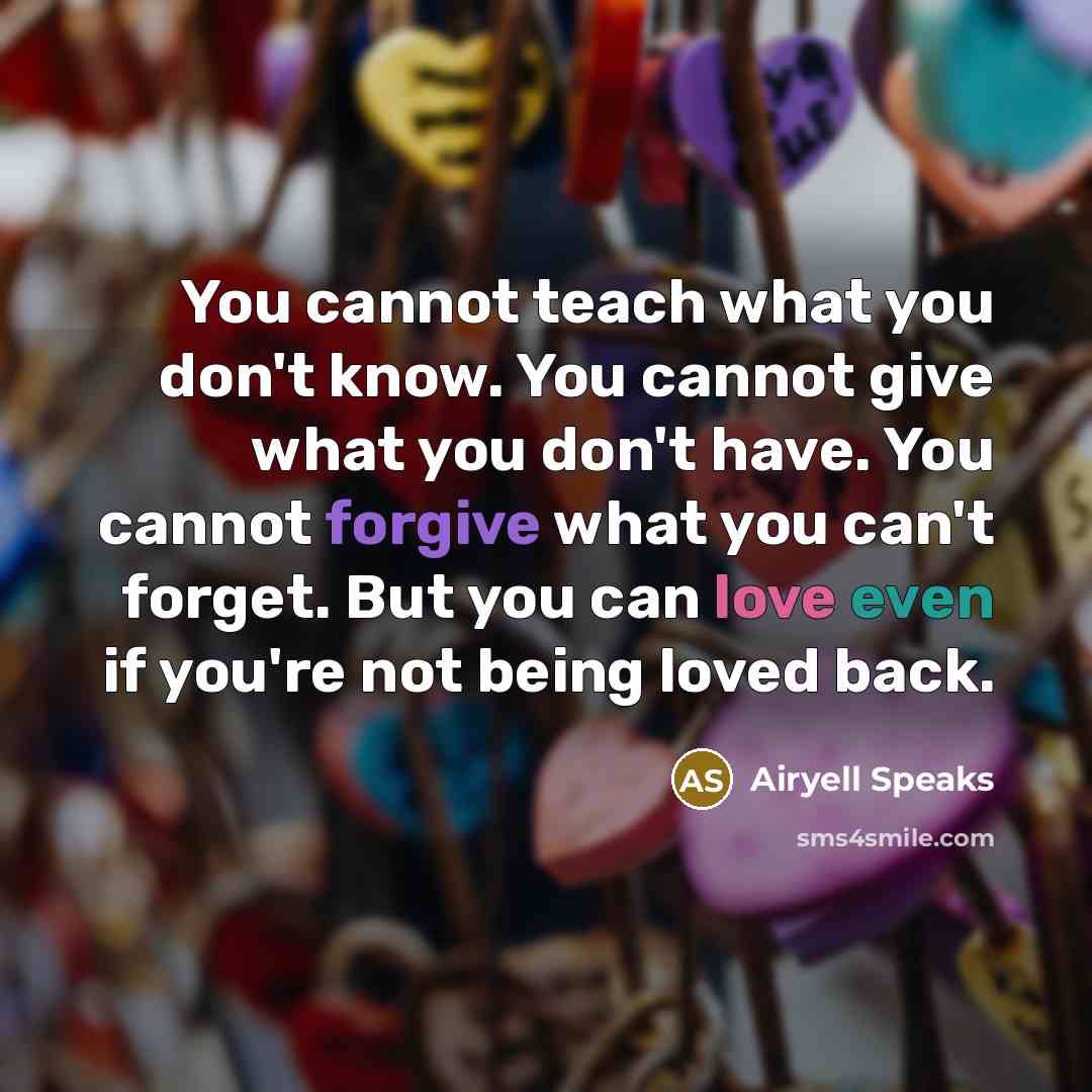 “You cannot teach what you don't know. You cannot give what you don't have. You cannot forgive what you can't forget. But you can love even if you're not being loved back.” quote by Airyell Speaks
